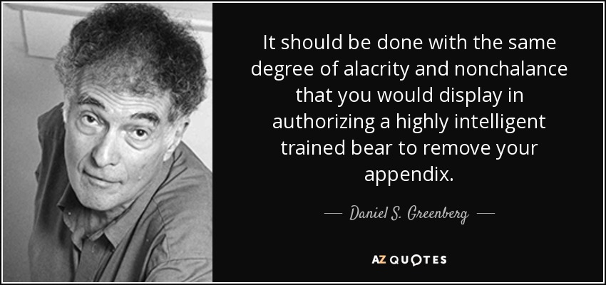 It should be done with the same degree of alacrity and nonchalance that you would display in authorizing a highly intelligent trained bear to remove your appendix. - Daniel S. Greenberg