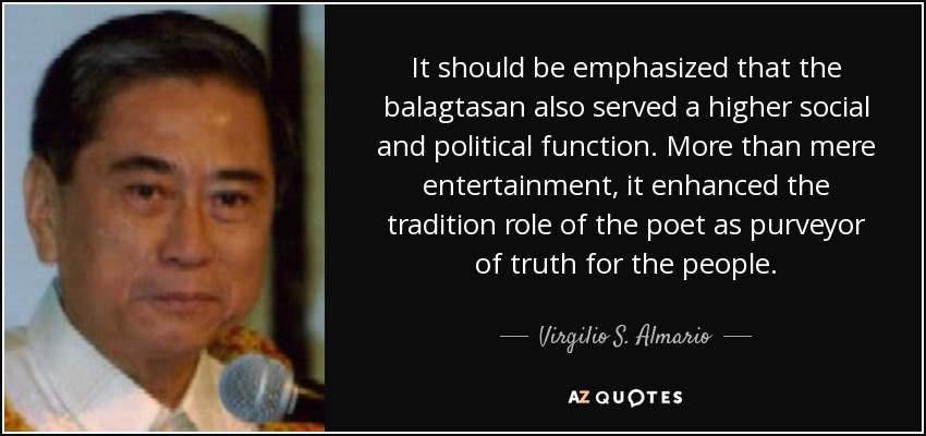 It should be emphasized that the balagtasan also served a higher social and political function. More than mere entertainment, it enhanced the tradition role of the poet as purveyor of truth for the people. - Virgilio S. Almario
