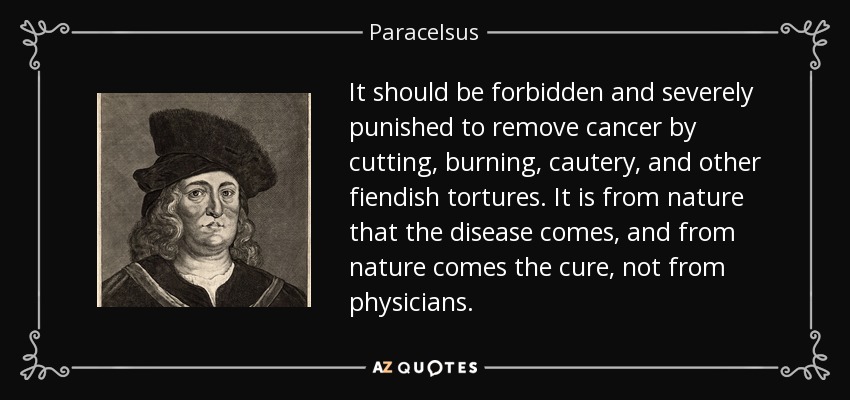 It should be forbidden and severely punished to remove cancer by cutting, burning, cautery, and other fiendish tortures. It is from nature that the disease comes, and from nature comes the cure, not from physicians. - Paracelsus