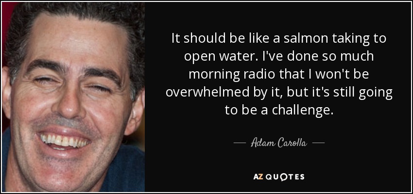 It should be like a salmon taking to open water. I've done so much morning radio that I won't be overwhelmed by it, but it's still going to be a challenge. - Adam Carolla