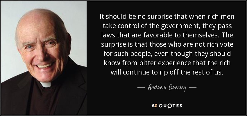 It should be no surprise that when rich men take control of the government, they pass laws that are favorable to themselves. The surprise is that those who are not rich vote for such people, even though they should know from bitter experience that the rich will continue to rip off the rest of us. - Andrew Greeley