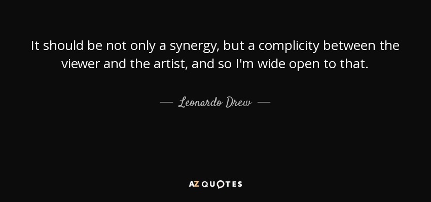 It should be not only a synergy, but a complicity between the viewer and the artist, and so I'm wide open to that. - Leonardo Drew