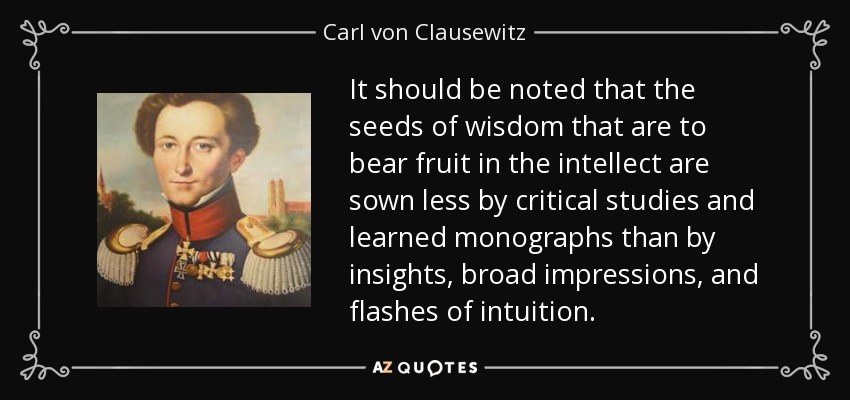 It should be noted that the seeds of wisdom that are to bear fruit in the intellect are sown less by critical studies and learned monographs than by insights, broad impressions, and flashes of intuition. - Carl von Clausewitz