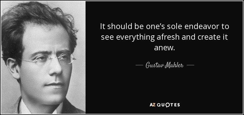 It should be one’s sole endeavor to see everything afresh and create it anew. - Gustav Mahler