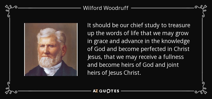 It should be our chief study to treasure up the words of life that we may grow in grace and advance in the knowledge of God and become perfected in Christ Jesus, that we may receive a fullness and become heirs of God and joint heirs of Jesus Christ. - Wilford Woodruff