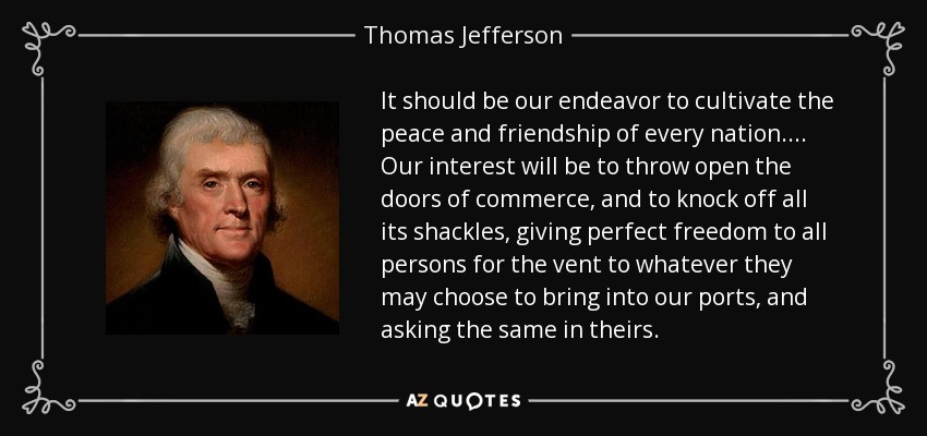 It should be our endeavor to cultivate the peace and friendship of every nation . . . . Our interest will be to throw open the doors of commerce, and to knock off all its shackles, giving perfect freedom to all persons for the vent to whatever they may choose to bring into our ports, and asking the same in theirs. - Thomas Jefferson
