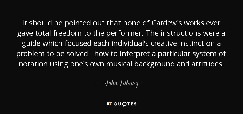 It should be pointed out that none of Cardew's works ever gave total freedom to the performer. The instructions were a guide which focused each individual's creative instinct on a problem to be solved - how to interpret a particular system of notation using one's own musical background and attitudes. - John Tilbury