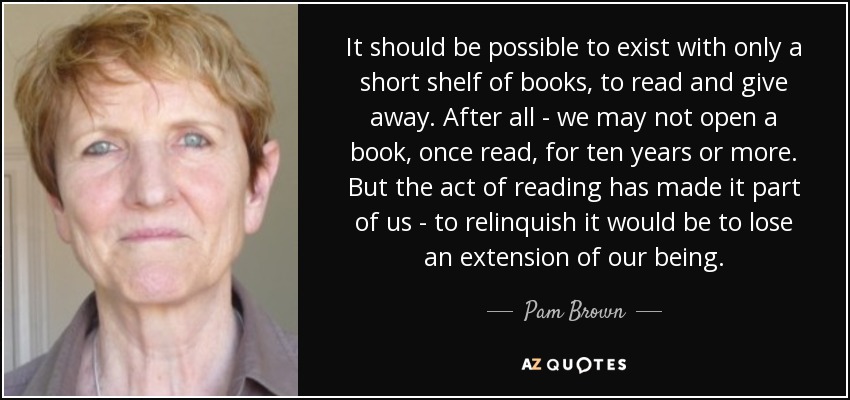 It should be possible to exist with only a short shelf of books, to read and give away. After all - we may not open a book, once read, for ten years or more. But the act of reading has made it part of us - to relinquish it would be to lose an extension of our being. - Pam Brown