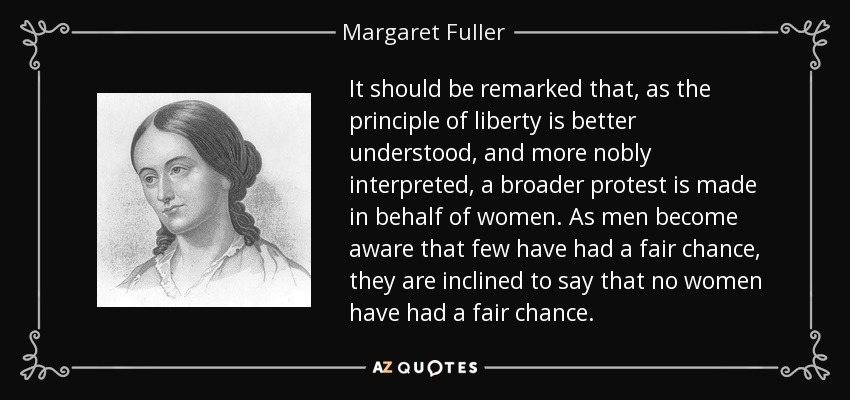 It should be remarked that, as the principle of liberty is better understood, and more nobly interpreted, a broader protest is made in behalf of women. As men become aware that few have had a fair chance, they are inclined to say that no women have had a fair chance. - Margaret Fuller