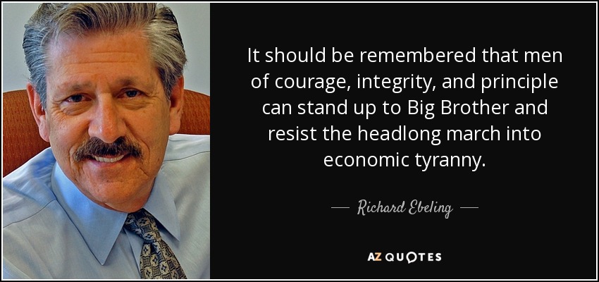 It should be remembered that men of courage, integrity, and principle can stand up to Big Brother and resist the headlong march into economic tyranny. - Richard Ebeling