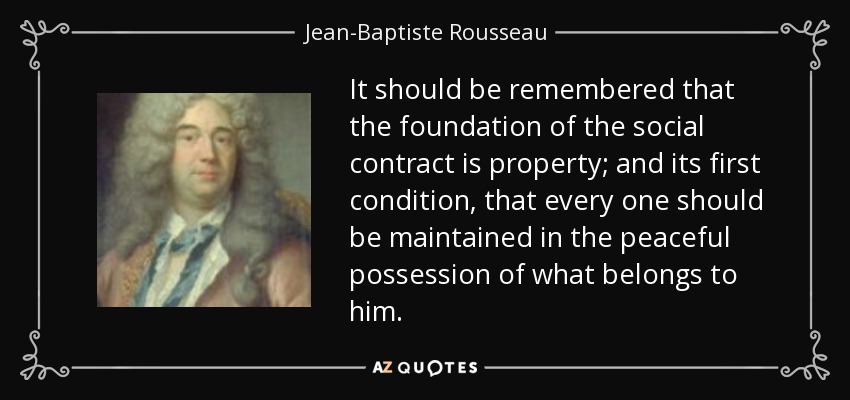 It should be remembered that the foundation of the social contract is property; and its first condition, that every one should be maintained in the peaceful possession of what belongs to him. - Jean-Baptiste Rousseau
