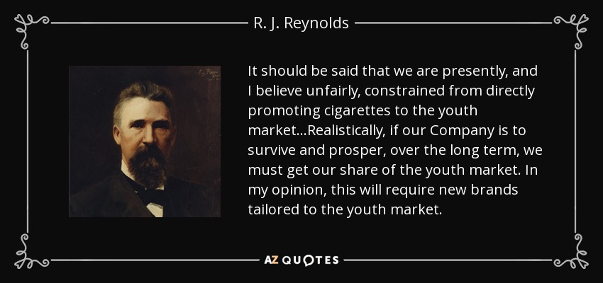 It should be said that we are presently, and I believe unfairly, constrained from directly promoting cigarettes to the youth market...Realistically, if our Company is to survive and prosper, over the long term, we must get our share of the youth market. In my opinion, this will require new brands tailored to the youth market. - R. J. Reynolds
