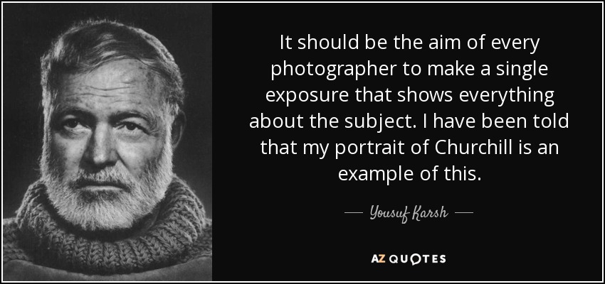 It should be the aim of every photographer to make a single exposure that shows everything about the subject. I have been told that my portrait of Churchill is an example of this. - Yousuf Karsh
