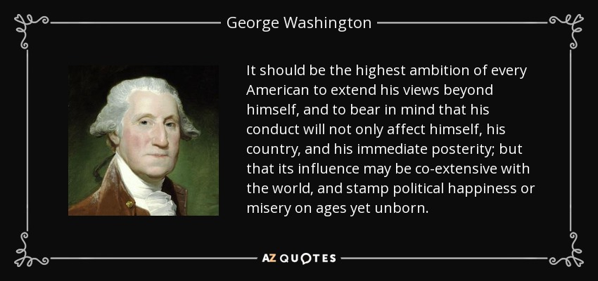 It should be the highest ambition of every American to extend his views beyond himself, and to bear in mind that his conduct will not only affect himself, his country, and his immediate posterity; but that its influence may be co-extensive with the world, and stamp political happiness or misery on ages yet unborn. - George Washington