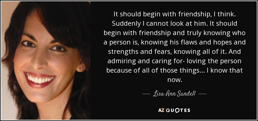 It should begin with friendship, I think. Suddenly I cannot look at him. It should begin with friendship and truly knowing who a person is, knowing his flaws and hopes and strengths and fears, knowing all of it. And admiring and caring for- loving the person because of all of those things... I know that now. - Lisa Ann Sandell