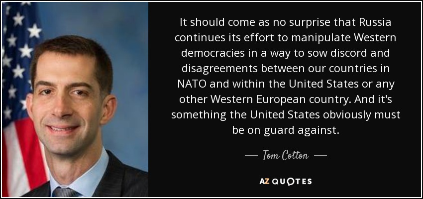 It should come as no surprise that Russia continues its effort to manipulate Western democracies in a way to sow discord and disagreements between our countries in NATO and within the United States or any other Western European country. And it's something the United States obviously must be on guard against. - Tom Cotton
