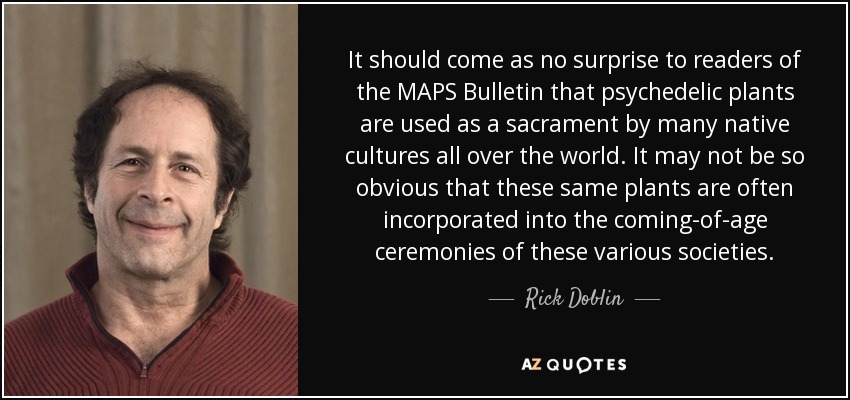 It should come as no surprise to readers of the MAPS Bulletin that psychedelic plants are used as a sacrament by many native cultures all over the world. It may not be so obvious that these same plants are often incorporated into the coming-of-age ceremonies of these various societies. - Rick Doblin