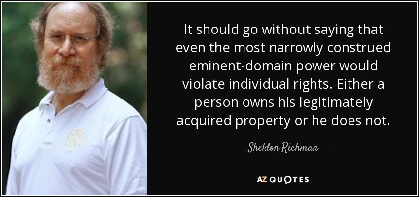 It should go without saying that even the most narrowly construed eminent-domain power would violate individual rights. Either a person owns his legitimately acquired property or he does not. - Sheldon Richman