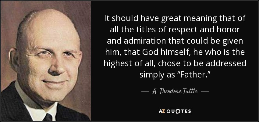 It should have great meaning that of all the titles of respect and honor and admiration that could be given him, that God himself, he who is the highest of all, chose to be addressed simply as “Father.” - A. Theodore Tuttle