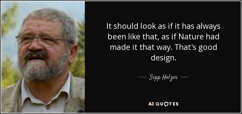 It should look as if it has always been like that, as if Nature had made it that way. That's good design. - Sepp Holzer