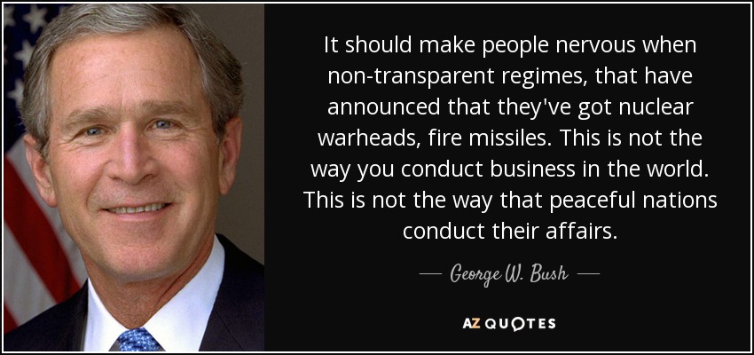 It should make people nervous when non-transparent regimes, that have announced that they've got nuclear warheads, fire missiles. This is not the way you conduct business in the world. This is not the way that peaceful nations conduct their affairs. - George W. Bush