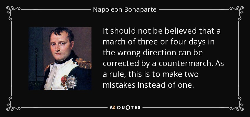 It should not be believed that a march of three or four days in the wrong direction can be corrected by a countermarch. As a rule, this is to make two mistakes instead of one. - Napoleon Bonaparte