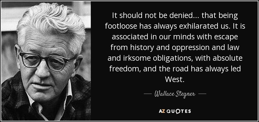 It should not be denied... that being footloose has always exhilarated us. It is associated in our minds with escape from history and oppression and law and irksome obligations, with absolute freedom, and the road has always led West. - Wallace Stegner