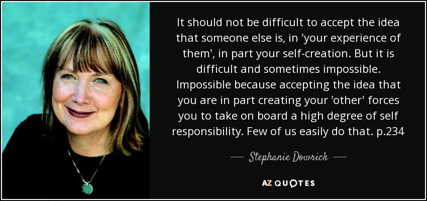 It should not be difficult to accept the idea that someone else is, in 'your experience of them', in part your self-creation. But it is difficult and sometimes impossible. Impossible because accepting the idea that you are in part creating your 'other' forces you to take on board a high degree of self responsibility. Few of us easily do that. p.234 - Stephanie Dowrick