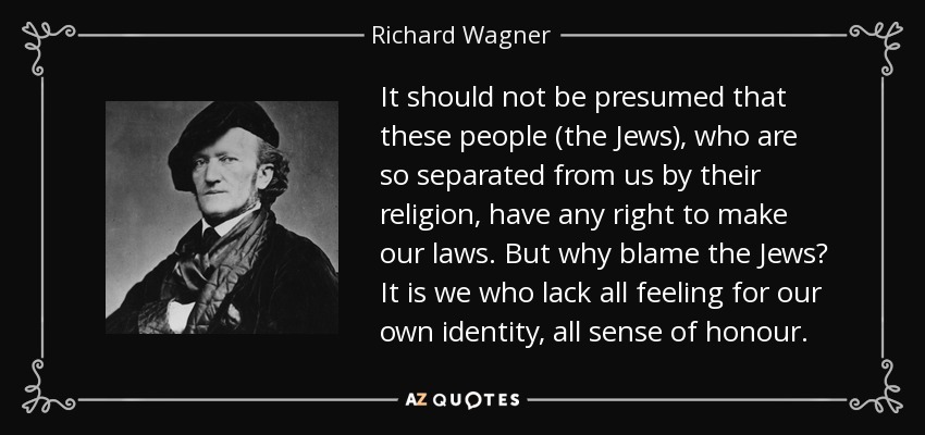 It should not be presumed that these people (the Jews), who are so separated from us by their religion, have any right to make our laws. But why blame the Jews? It is we who lack all feeling for our own identity, all sense of honour. - Richard Wagner