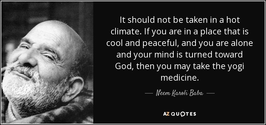 It should not be taken in a hot climate. If you are in a place that is cool and peaceful, and you are alone and your mind is turned toward God, then you may take the yogi medicine. - Neem Karoli Baba