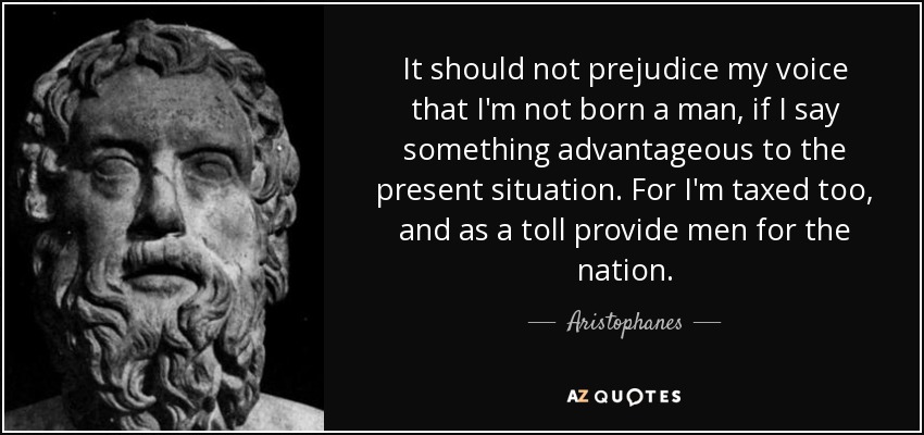 It should not prejudice my voice that I'm not born a man, if I say something advantageous to the present situation. For I'm taxed too, and as a toll provide men for the nation. - Aristophanes