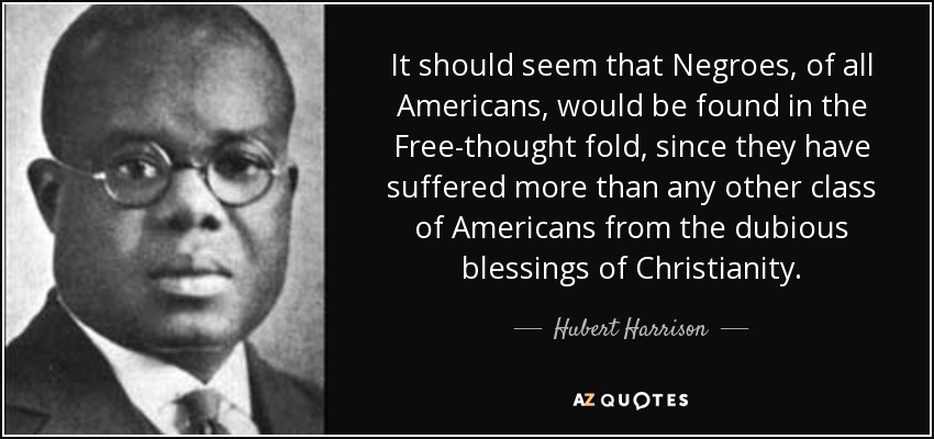 It should seem that Negroes, of all Americans, would be found in the Free-thought fold, since they have suffered more than any other class of Americans from the dubious blessings of Christianity. - Hubert Harrison