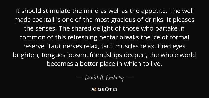 It should stimulate the mind as well as the appetite. The well made cocktail is one of the most gracious of drinks. It pleases the senses. The shared delight of those who partake in common of this refreshing nectar breaks the ice of formal reserve. Taut nerves relax, taut muscles relax, tired eyes brighten, tongues loosen, friendships deepen, the whole world becomes a better place in which to live. - David A. Embury