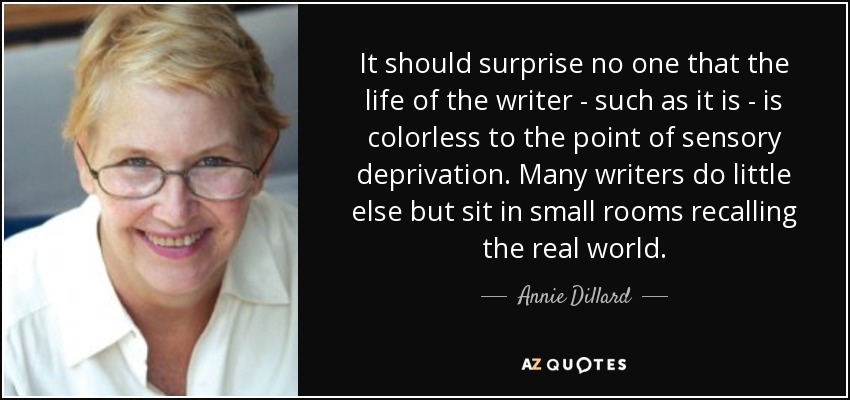 It should surprise no one that the life of the writer - such as it is - is colorless to the point of sensory deprivation. Many writers do little else but sit in small rooms recalling the real world. - Annie Dillard