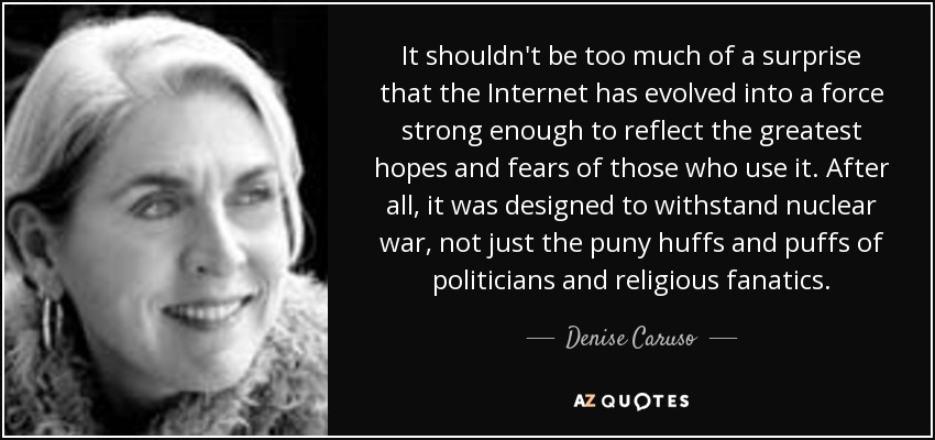 It shouldn't be too much of a surprise that the Internet has evolved into a force strong enough to reflect the greatest hopes and fears of those who use it. After all, it was designed to withstand nuclear war, not just the puny huffs and puffs of politicians and religious fanatics. - Denise Caruso