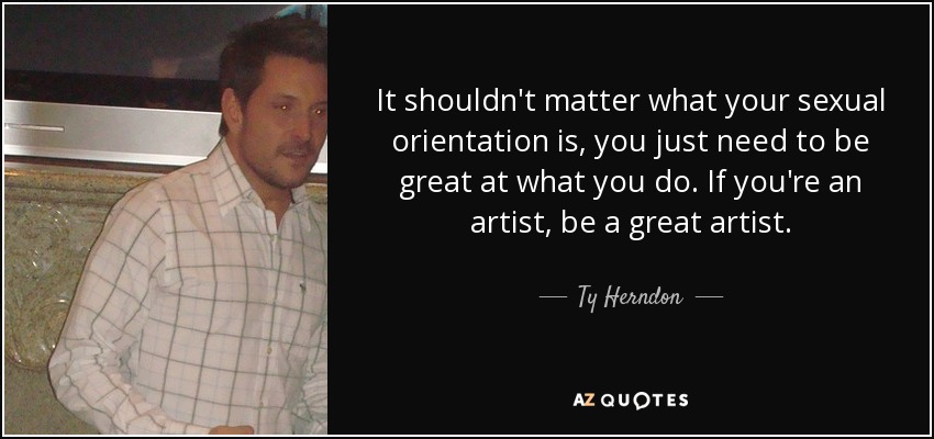 It shouldn't matter what your sexual orientation is, you just need to be great at what you do. If you're an artist, be a great artist. - Ty Herndon