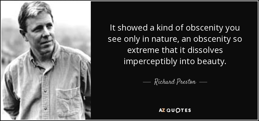 It showed a kind of obscenity you see only in nature, an obscenity so extreme that it dissolves imperceptibly into beauty. - Richard Preston