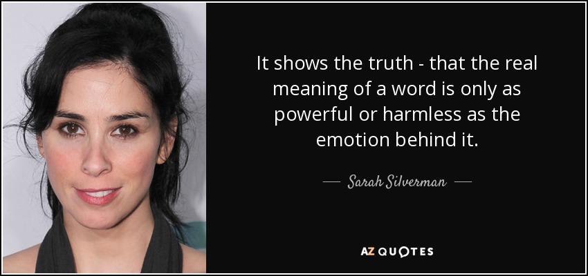 It shows the truth - that the real meaning of a word is only as powerful or harmless as the emotion behind it. - Sarah Silverman