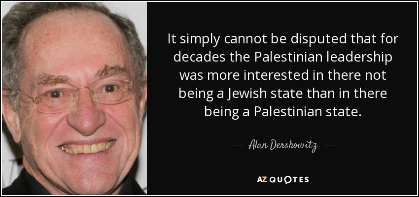 It simply cannot be disputed that for decades the Palestinian leadership was more interested in there not being a Jewish state than in there being a Palestinian state. - Alan Dershowitz