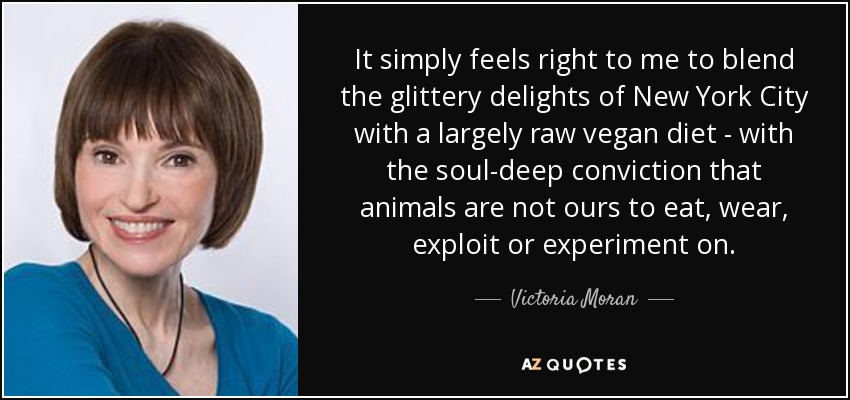 It simply feels right to me to blend the glittery delights of New York City with a largely raw vegan diet - with the soul-deep conviction that animals are not ours to eat, wear, exploit or experiment on. - Victoria Moran