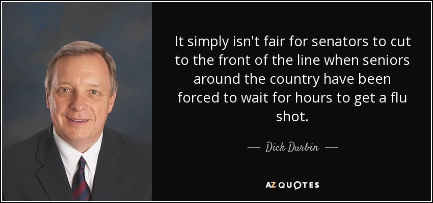 It simply isn't fair for senators to cut to the front of the line when seniors around the country have been forced to wait for hours to get a flu shot. - Dick Durbin