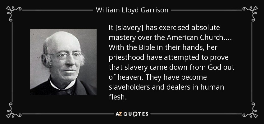 It [slavery] has exercised absolute mastery over the American Church. . . . With the Bible in their hands, her priesthood have attempted to prove that slavery came down from God out of heaven. They have become slaveholders and dealers in human flesh. - William Lloyd Garrison