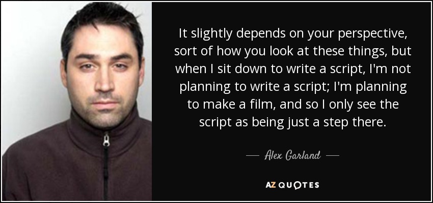 It slightly depends on your perspective, sort of how you look at these things, but when I sit down to write a script, I'm not planning to write a script; I'm planning to make a film, and so I only see the script as being just a step there. - Alex Garland