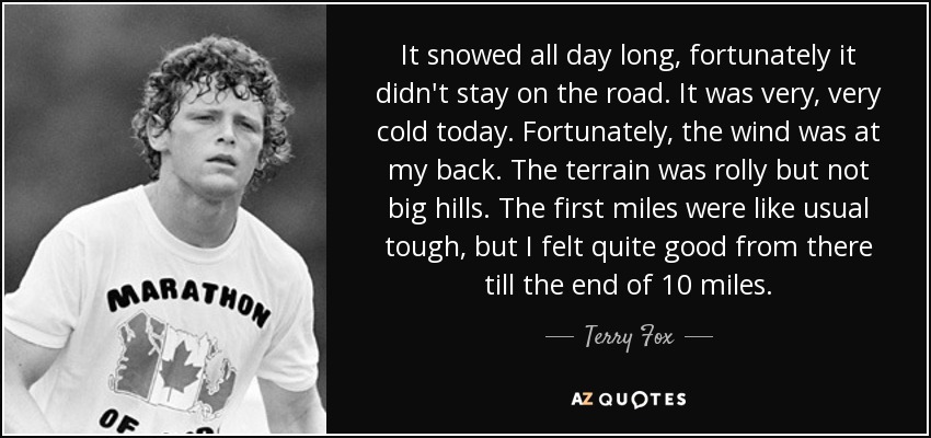 It snowed all day long, fortunately it didn't stay on the road. It was very, very cold today. Fortunately, the wind was at my back. The terrain was rolly but not big hills. The first miles were like usual tough, but I felt quite good from there till the end of 10 miles. - Terry Fox