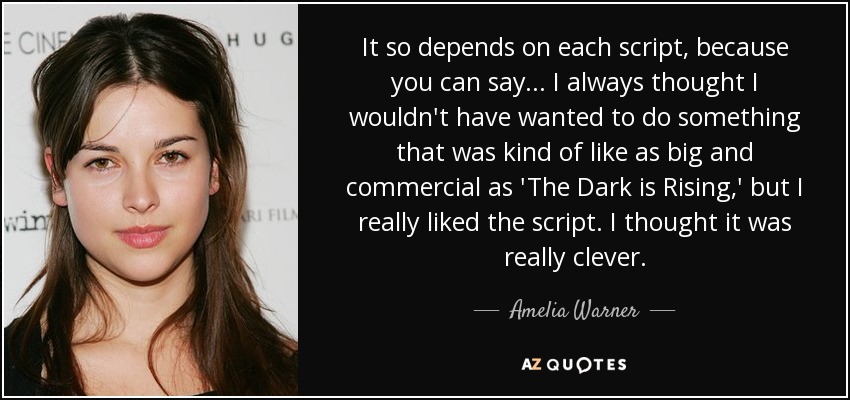 It so depends on each script, because you can say... I always thought I wouldn't have wanted to do something that was kind of like as big and commercial as 'The Dark is Rising,' but I really liked the script. I thought it was really clever. - Amelia Warner
