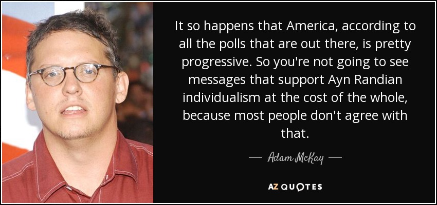 It so happens that America, according to all the polls that are out there, is pretty progressive. So you're not going to see messages that support Ayn Randian individualism at the cost of the whole, because most people don't agree with that. - Adam McKay