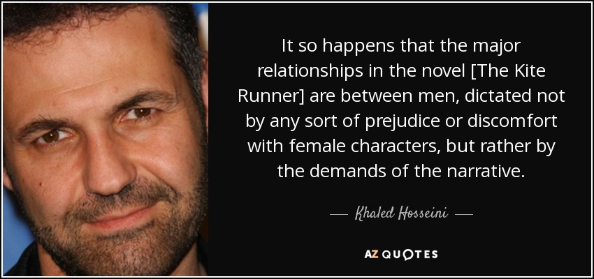 It so happens that the major relationships in the novel [The Kite Runner] are between men, dictated not by any sort of prejudice or discomfort with female characters, but rather by the demands of the narrative. - Khaled Hosseini