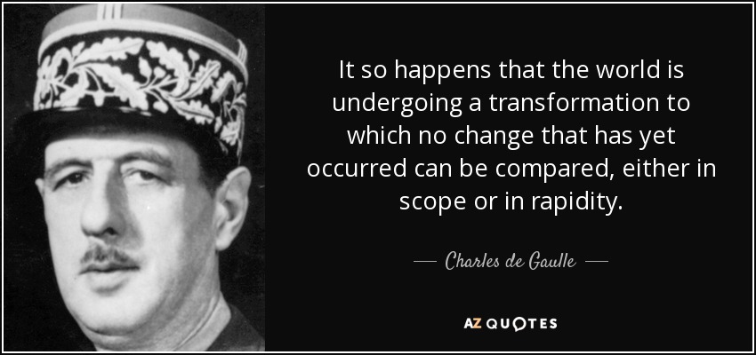 It so happens that the world is undergoing a transformation to which no change that has yet occurred can be compared, either in scope or in rapidity. - Charles de Gaulle