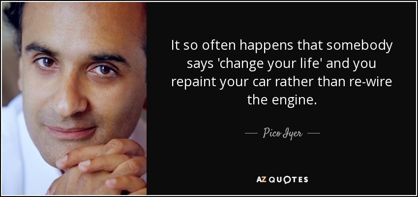 It so often happens that somebody says 'change your life' and you repaint your car rather than re-wire the engine. - Pico Iyer