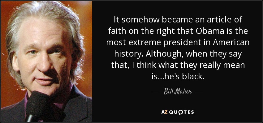 It somehow became an article of faith on the right that Obama is the most extreme president in American history. Although, when they say that, I think what they really mean is...he's black. - Bill Maher